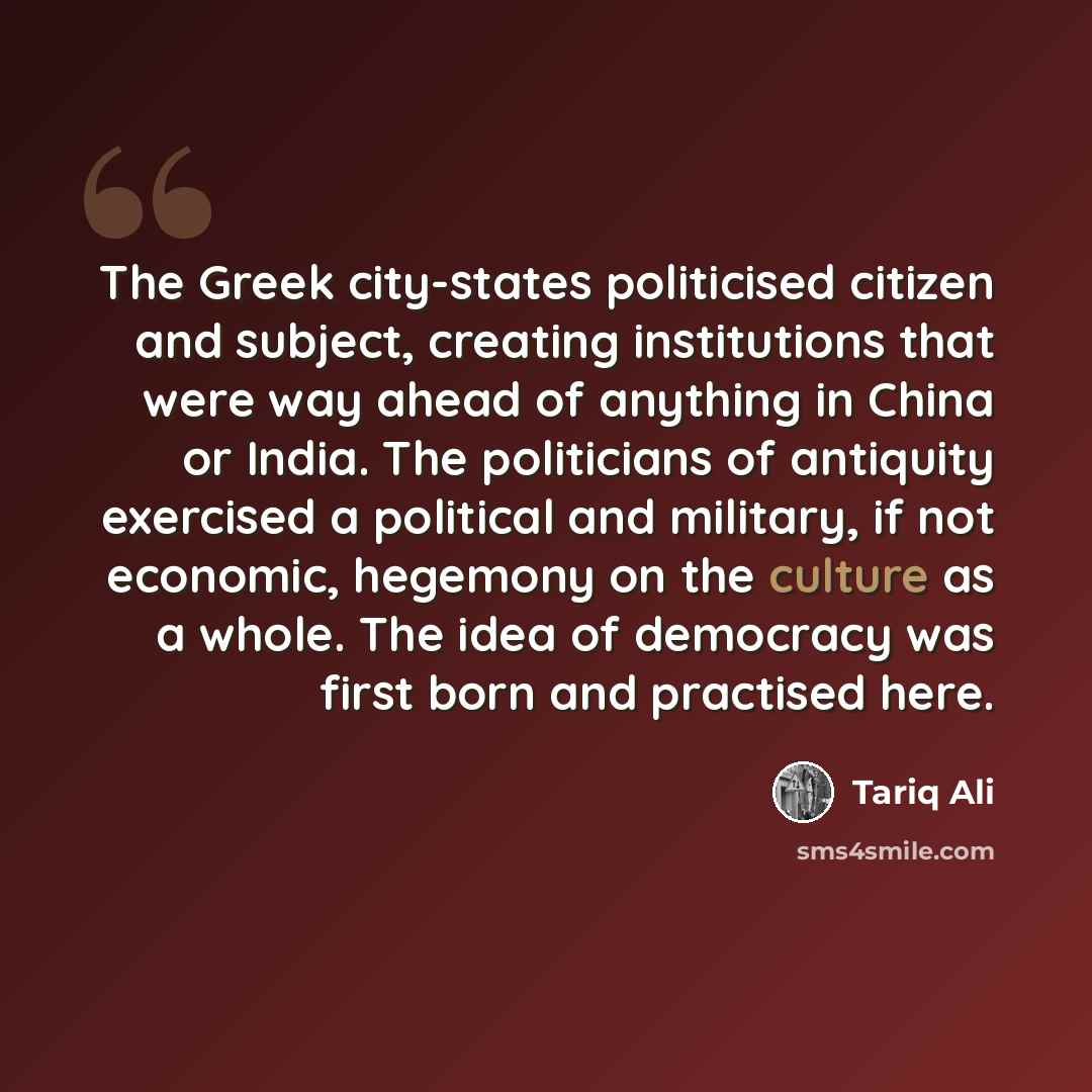 “The Greek city-states politicised citizen and subject, creating institutions that were way ahead of anything in China or India. The politicians of antiquity exercised a political and military, if not economic, hegemony on the culture as a whole. The idea of democracy was first born and practised…” quote by Tariq Ali