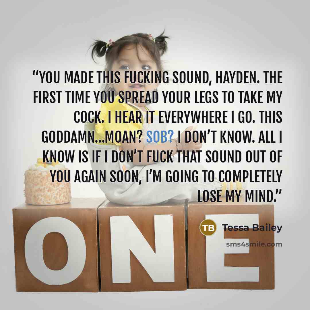 “You made this fucking sound, Hayden. The first time you spread your legs to take my cock. I hear it everywhere I go. This goddamn…moan? Sob? I don’t know. All I know is if I don’t fuck that sound out of you again soon, I’m going to completely lose my mind.” quote by Tessa Bailey