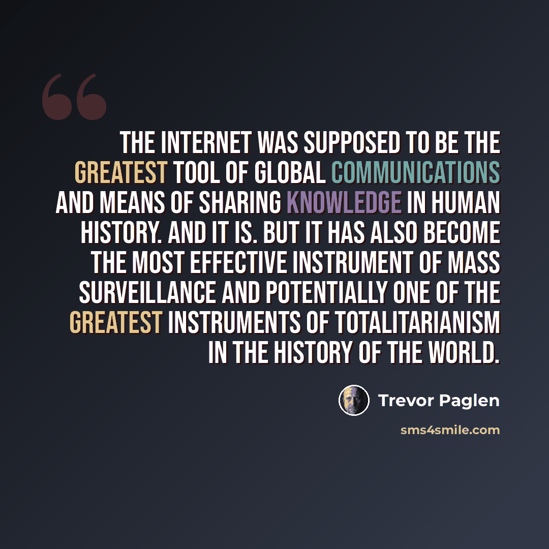 “The Internet was supposed to be the greatest tool of global communications and means of sharing knowledge in human history. And it is. But it has also become the most effective instrument of mass surveillance and potentially one of the greatest instruments of totalitarianism in the history of the…” quote by Trevor Paglen