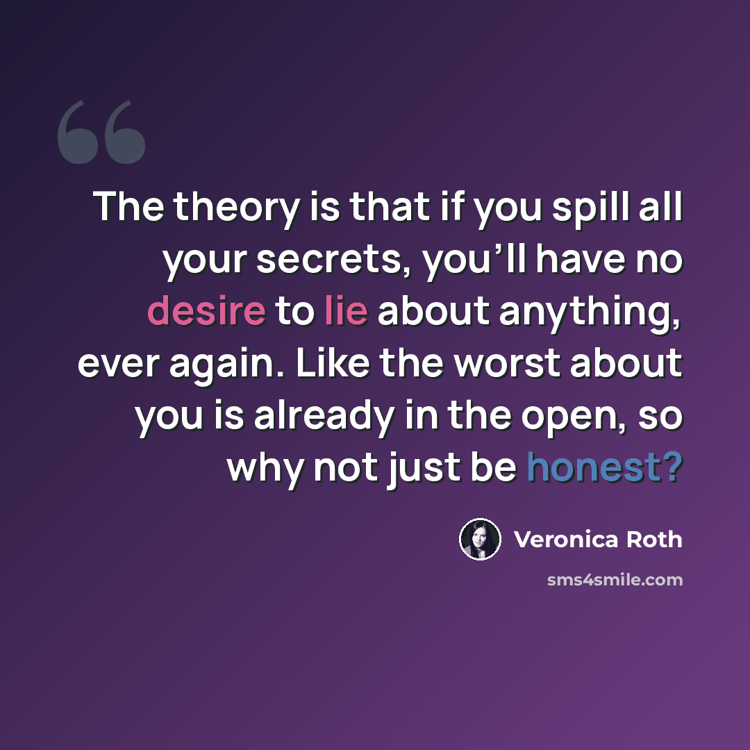 “The theory is that if you spill all your secrets, you'll have no desire to lie about anything, ever again. Like the worst about you is already in the open, so why not just be honest?” quote by Veronica Roth