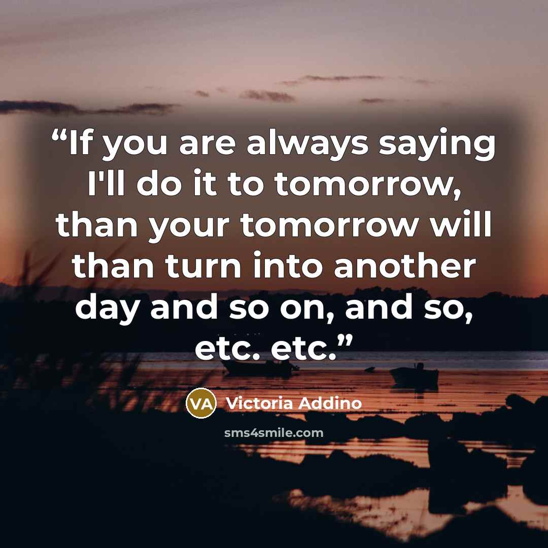 “If you are always saying I'll do it to tomorrow, than your tomorrow will than turn into another day and so on, and so, etc. etc.” quote by Victoria Addino