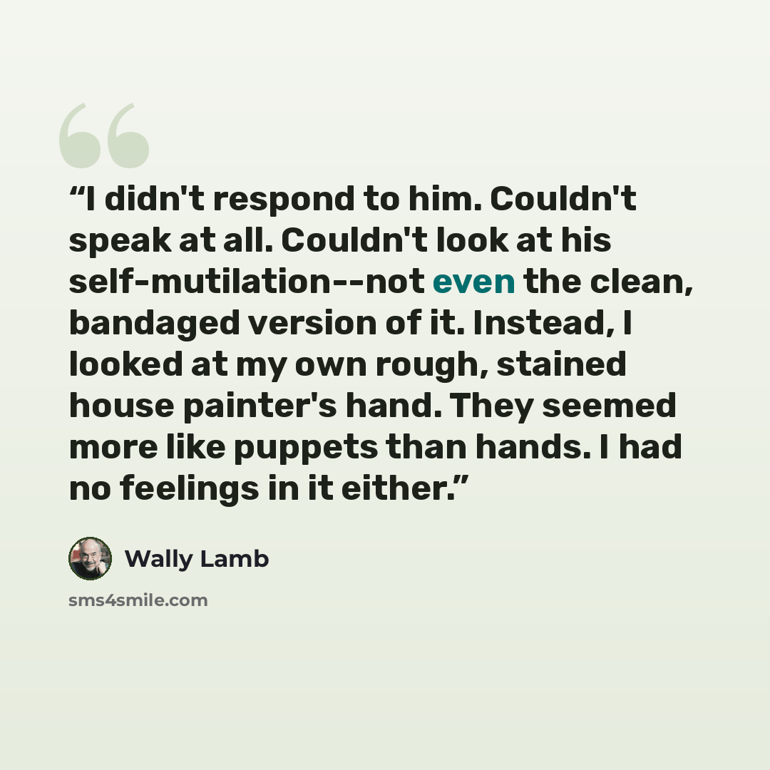 “I didn't respond to him. Couldn't speak at all. Couldn't look at his self-mutilation--not even the clean, bandaged version of it. Instead, I looked at my own rough, stained house painter's hand. They seemed more like puppets than hands. I had no feelings in it either.” quote by Wally Lamb