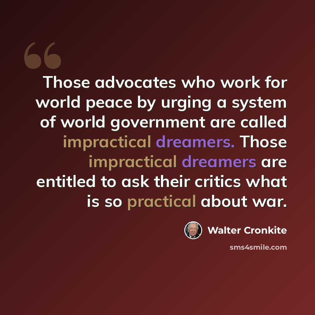 “Those advocates who work for world peace by urging a system of world government are called impractical dreamers. Those impractical dreamers are entitled to ask their critics what is so practical about war.” quote by Walter Cronkite