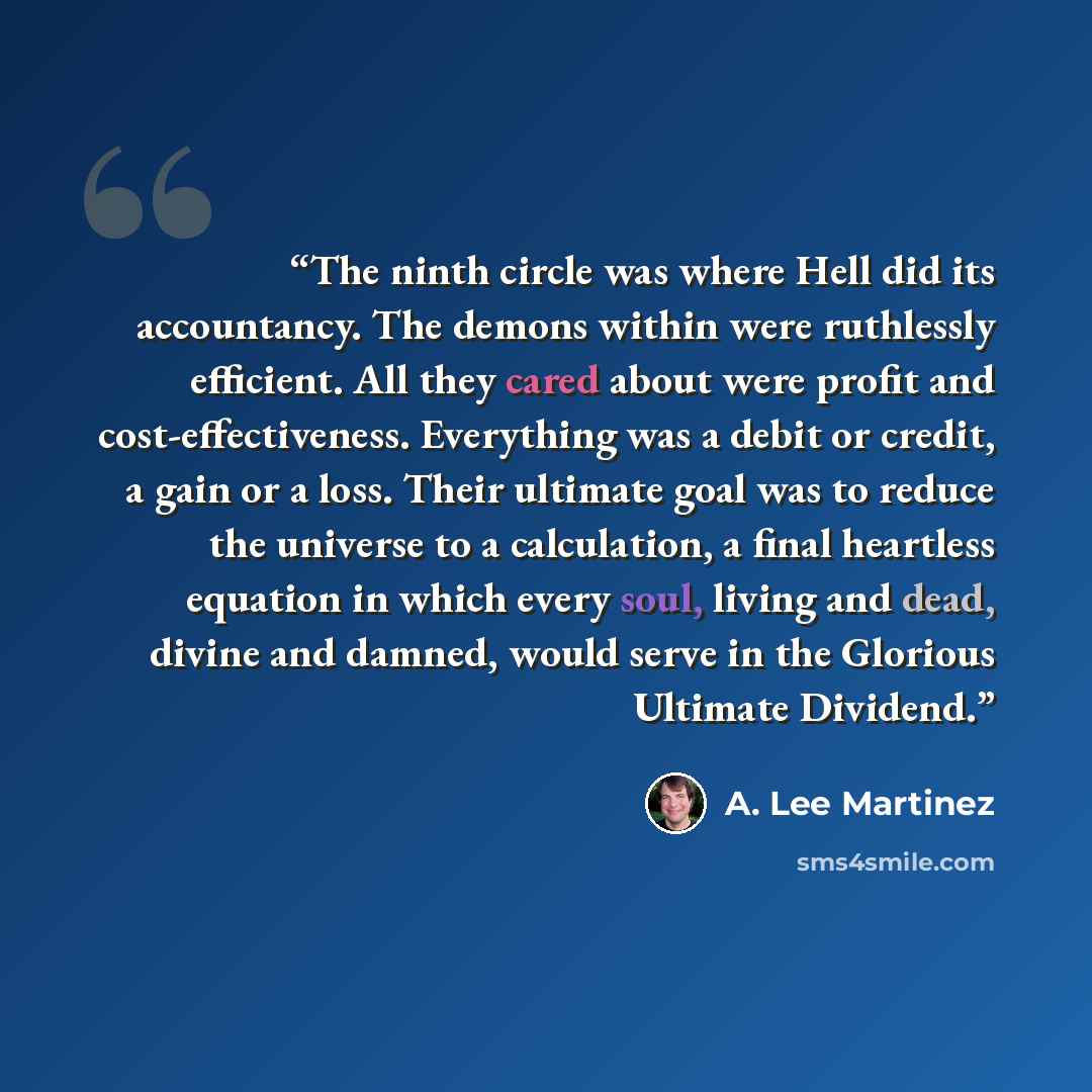 “The ninth circle was where Hell did its accountancy. The demons within were ruthlessly efficient. All they cared about were profit and cost-effectiveness. Everything was a debit or credit, a gain or a loss. Their ultimate goal was to reduce the universe to a calculation, a final heartless equation…” quote by A. Lee Martinez
