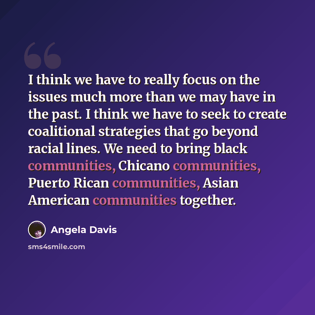 “I think we have to really focus on the issues much more than we may have in the past. I think we have to seek to create coalitional strategies that go beyond racial lines. We need to bring black communities, Chicano communities, Puerto Rican communities, Asian American communities together.” quote by Angela Davis