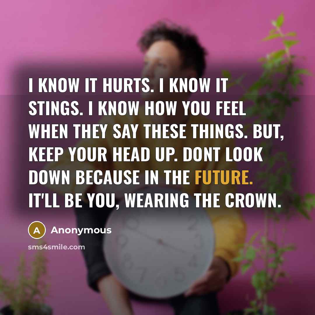 “I know it hurts. I know it stings. I know how you feel when they say these things. BUT, keep your head up. Dont look down because in the future. It'll be you, wearing the crown.” quote by Anonymous