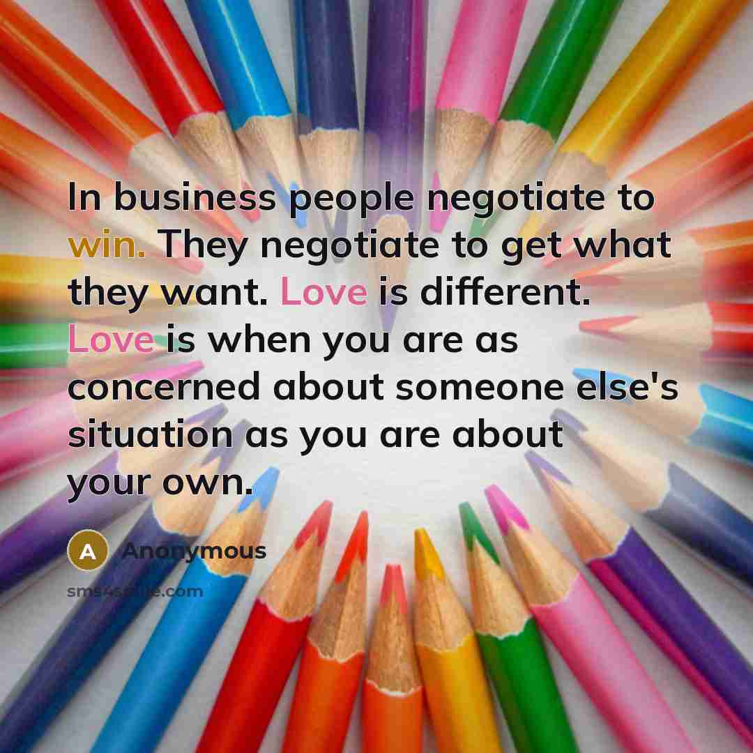 “In business people negotiate to win. They negotiate to get what they want. Love is different. Love is when you are as concerned about someone else's situation as you are about your own.” quote by Anonymous