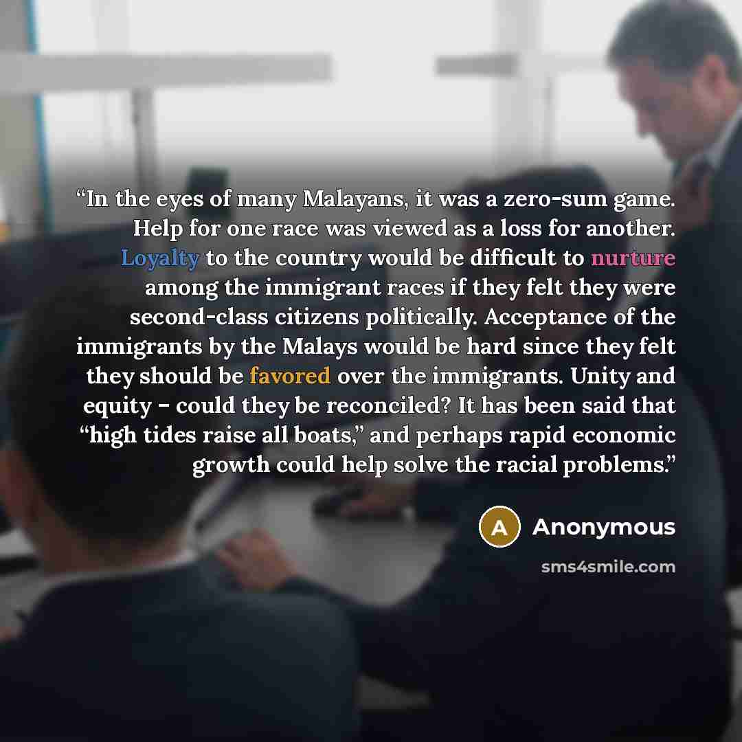 “In the eyes of many Malayans, it was a zero-sum game. Help for one race was viewed as a loss for another. Loyalty to the country would be difficult to nurture among the immigrant races if they felt they were second-class citizens politically. Acceptance of the immigrants by the Malays would be…” quote by Anonymous