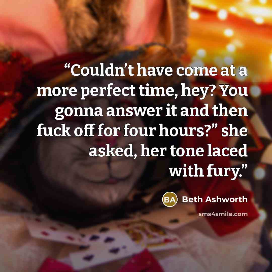 “Couldn’t have come at a more perfect time, hey? You gonna answer it and then fuck off for four hours?” she asked, her tone laced with fury.” quote by Beth Ashworth