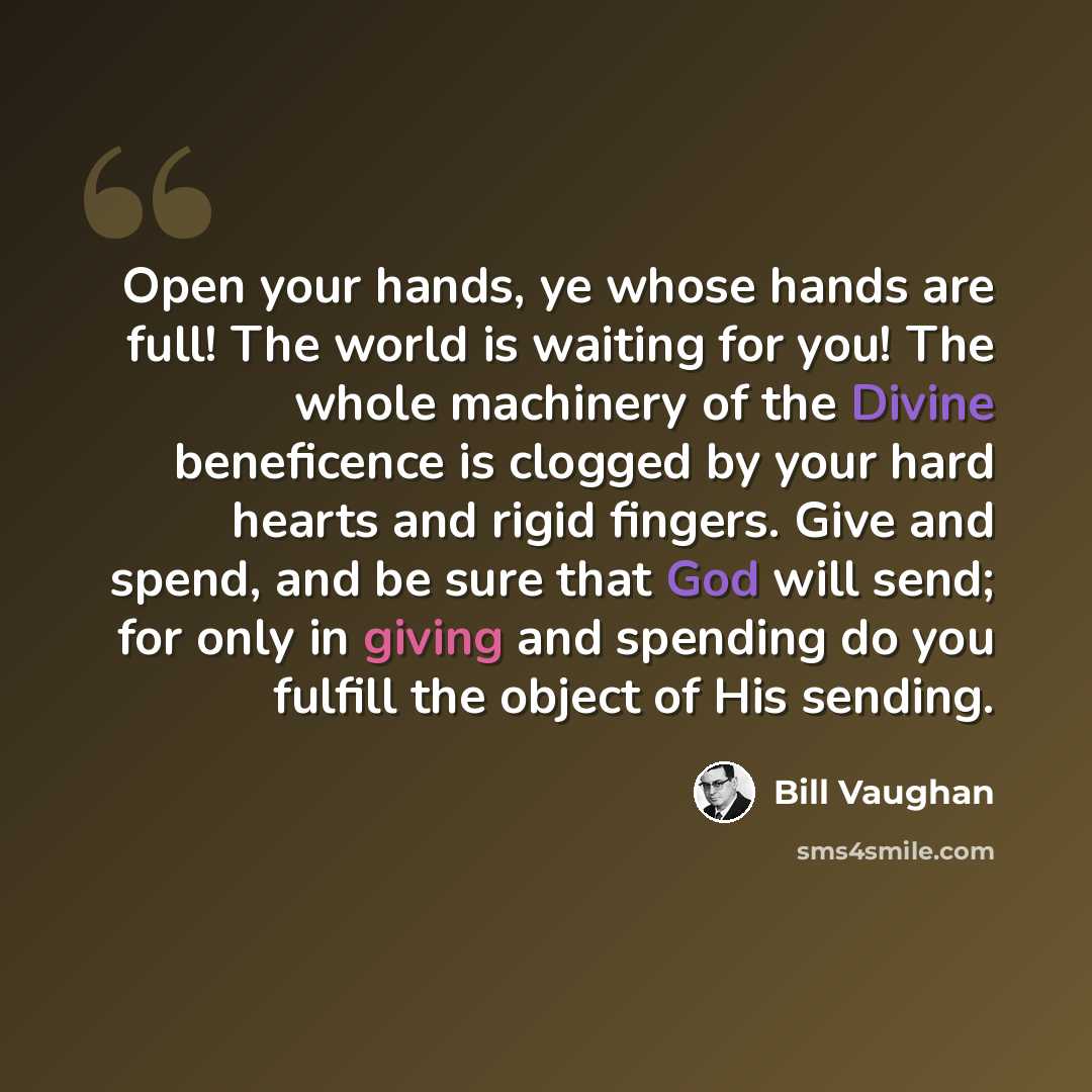 “Open your hands, ye whose hands are full! The world is waiting for you! The whole machinery of the Divine beneficence is clogged by your hard hearts and rigid fingers. Give and spend, and be sure that God will send; for only in giving and spending do you fulfill the object of His sending.” quote by Bill Vaughan