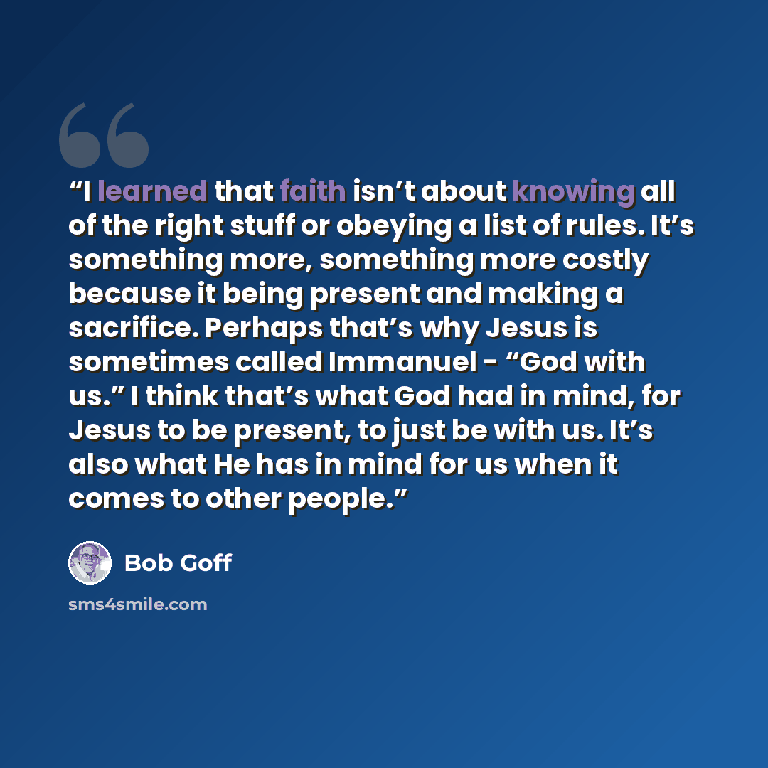 “I learned that faith isn’t about knowing all of the right stuff or obeying a list of rules. It’s something more, something more costly because it being present and making a sacrifice. Perhaps that’s why Jesus is sometimes called Immanuel - “God with us.” I think that’s what God had in mind, for…” quote by Bob Goff