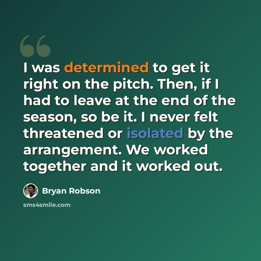 “I was determined to get it right on the pitch. Then, if I had to leave at the end of the season, so be it. I never felt threatened or isolated by the arrangement. We worked together and it worked out.” quote by Bryan Robson
