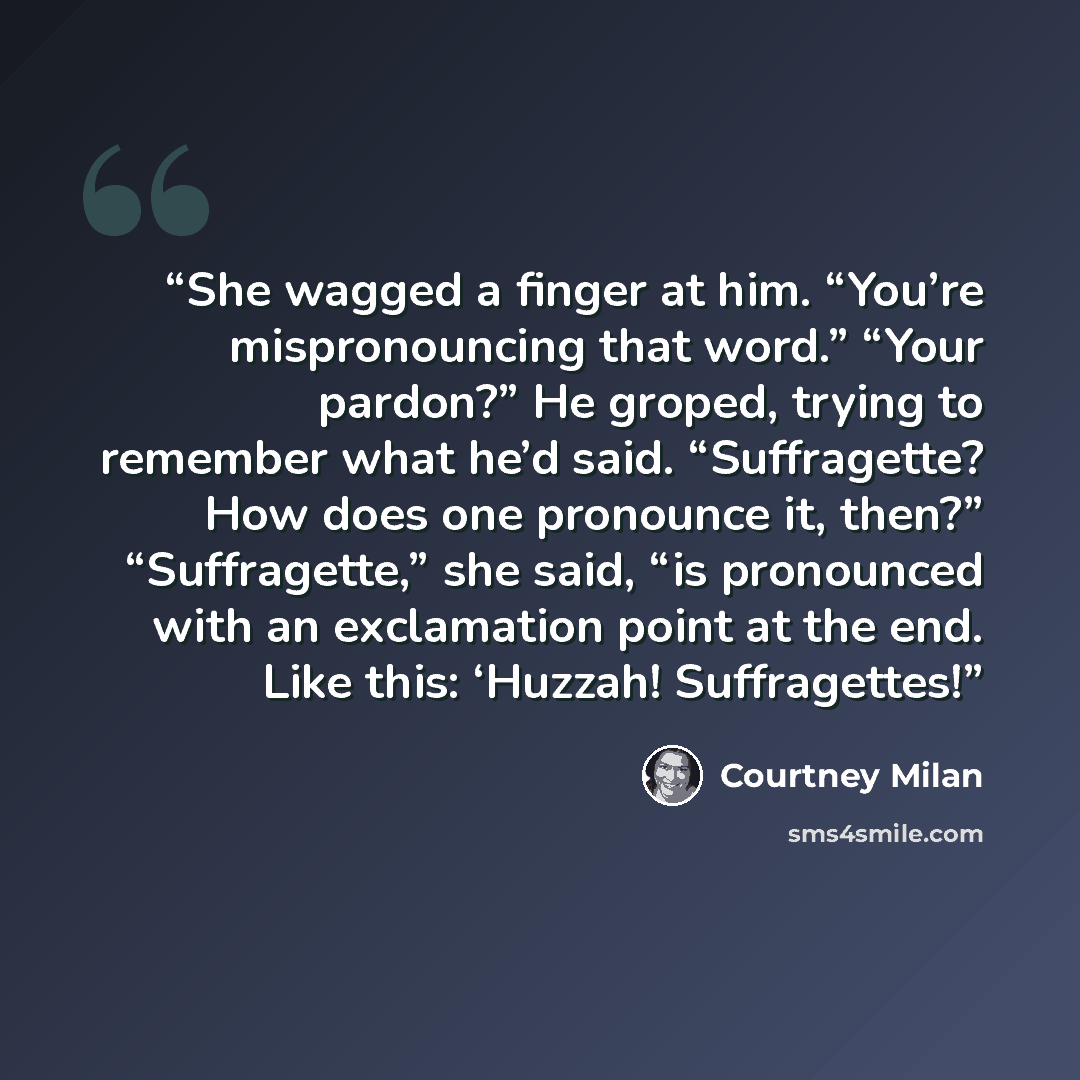 “She wagged a finger at him. “You’re mispronouncing that word.” “Your pardon?” He groped, trying to remember what he’d said. “Suffragette? How does one pronounce it, then?” “Suffragette,” she said, “is pronounced with an exclamation point at the end. Like this: ‘Huzzah! Suffragettes!” quote by Courtney Milan