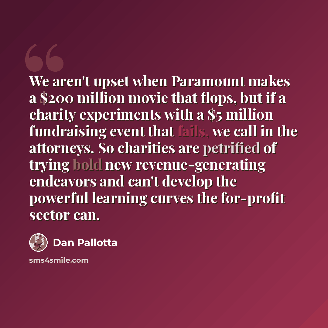 “We aren't upset when Paramount makes a $200 million movie that flops, but if a charity experiments with a $5 million fundraising event that fails, we call in the attorneys. So charities are petrified of trying bold new revenue-generating endeavors and can't develop the powerful learning curves the…” quote by Dan Pallotta