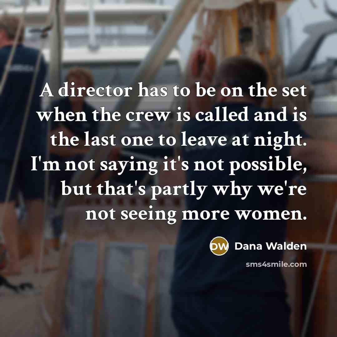 “A director has to be on the set when the crew is called and is the last one to leave at night. I'm not saying it's not possible, but that's partly why we're not seeing more women.” quote by Dana Walden