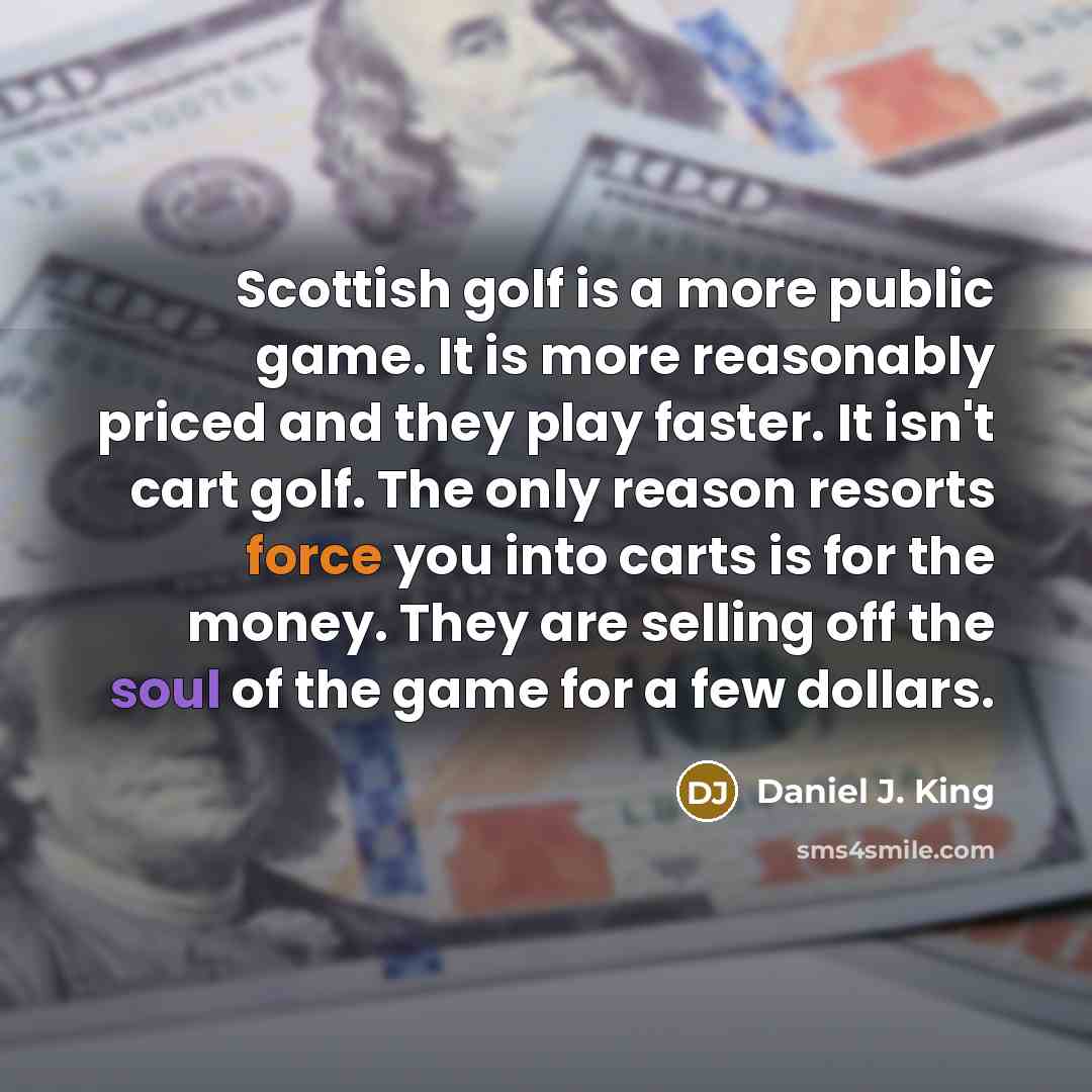 “Scottish golf is a more public game. It is more reasonably priced and they play faster. It isn't cart golf. The only reason resorts force you into carts is for the money. They are selling off the soul of the game for a few dollars.” quote by Daniel J. King