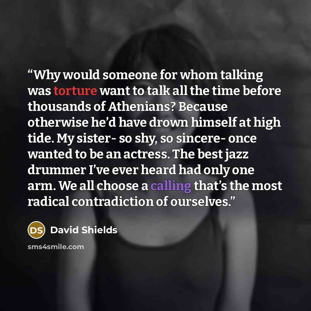 “Why would someone for whom talking was torture want to talk all the time before thousands of Athenians? Because otherwise he’d have drown himself at high tide. My sister- so shy, so sincere- once wanted to be an actress. The best jazz drummer I’ve ever heard had only one arm. We all choose a…” quote by David Shields