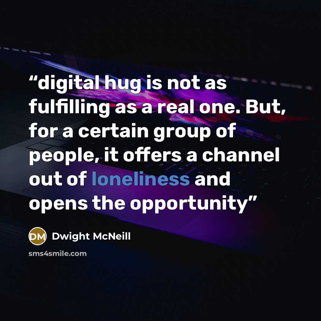 “digital hug is not as fulfilling as a real one. But, for a certain group of people, it offers a channel out of loneliness and opens the opportunity” quote by Dwight McNeill