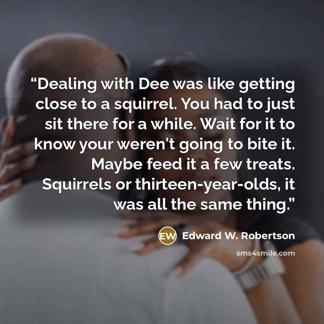 “Dealing with Dee was like getting close to a squirrel. You had to just sit there for a while. Wait for it to know your weren't going to bite it. Maybe feed it a few treats. Squirrels or thirteen-year-olds, it was all the same thing.” quote by Edward W. Robertson