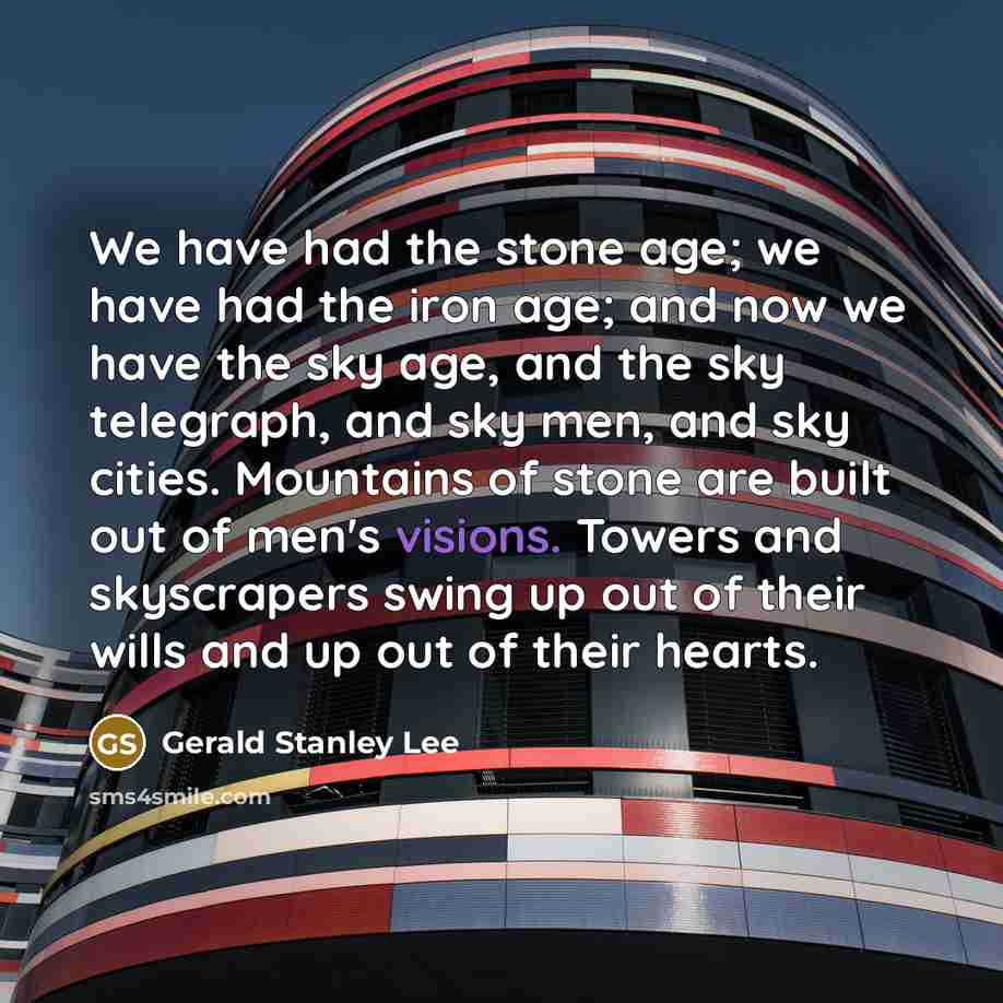 “We have had the stone age; we have had the iron age; and now we have the sky age, and the sky telegraph, and sky men, and sky cities. Mountains of stone are built out of men's visions. Towers and skyscrapers swing up out of their wills and up out of their hearts.” quote by Gerald Stanley Lee