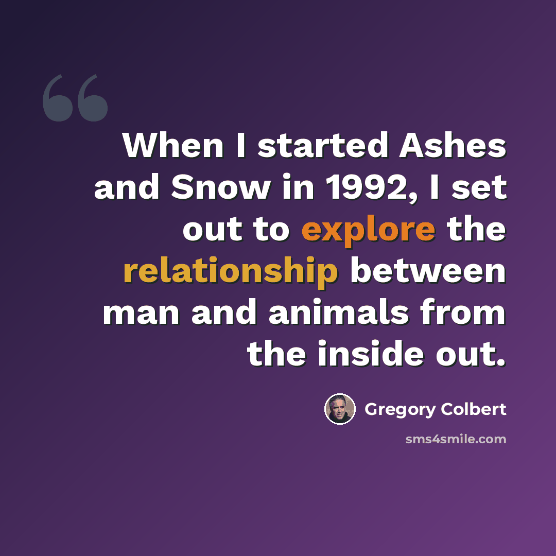 “When I started Ashes and Snow in 1992, I set out to explore the relationship between man and animals from the inside out.” quote by Gregory Colbert