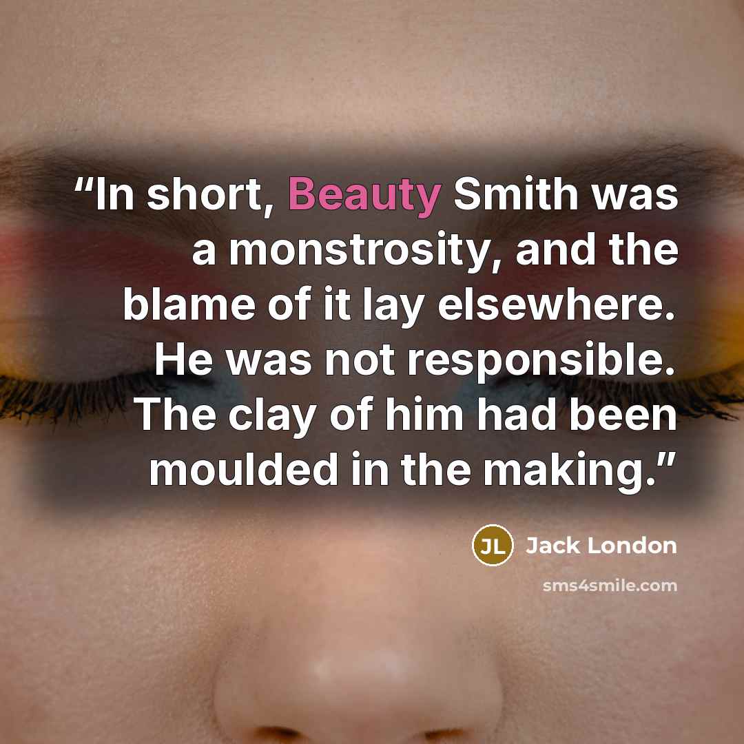 “In short, Beauty Smith was a monstrosity, and the blame of it lay elsewhere. He was not responsible. The clay of him had been moulded in the making.” quote by Jack London