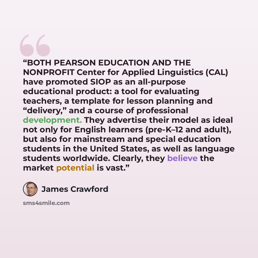 “BOTH PEARSON EDUCATION AND THE NONPROFIT Center for Applied Linguistics (CAL) have promoted SIOP as an all-purpose educational product: a tool for evaluating teachers, a template for lesson planning and “delivery,” and a course of professional development. They advertise their model as ideal not…” quote by James Crawford