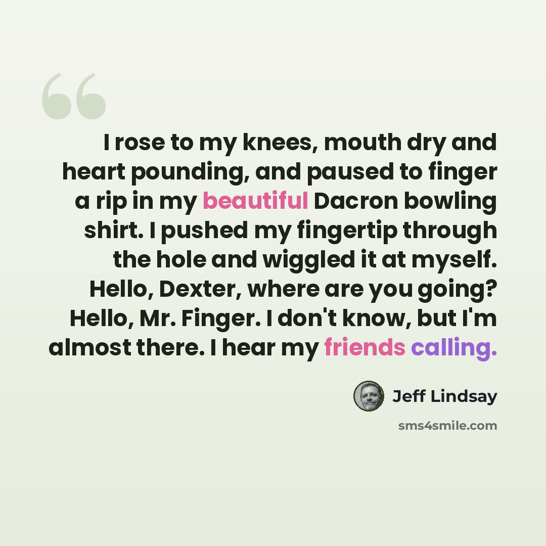 “I rose to my knees, mouth dry and heart pounding, and paused to finger a rip in my beautiful Dacron bowling shirt. I pushed my fingertip through the hole and wiggled it at myself. Hello, Dexter, where are you going? Hello, Mr. Finger. I don't know, but I'm almost there. I hear my friends calling.” quote by Jeff Lindsay