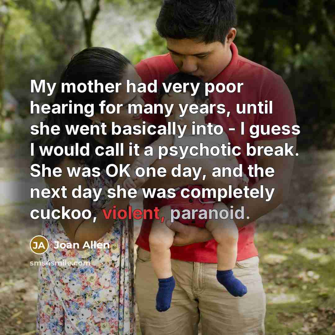 “My mother had very poor hearing for many years, until she went basically into - I guess I would call it a psychotic break. She was OK one day, and the next day she was completely cuckoo, violent, paranoid.” quote by Joan Allen