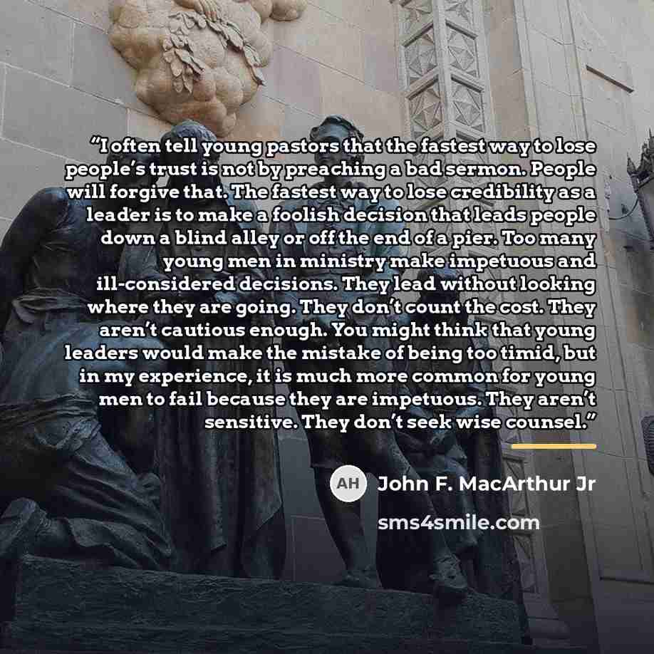 “I often tell young pastors that the fastest way to lose people’s trust is not by preaching a bad sermon. People will forgive that. The fastest way to lose credibility as a leader is to make a foolish decision that leads people down a blind alley or off the end of a pier. Too many young men in…” quote by John F. MacArthur Jr
