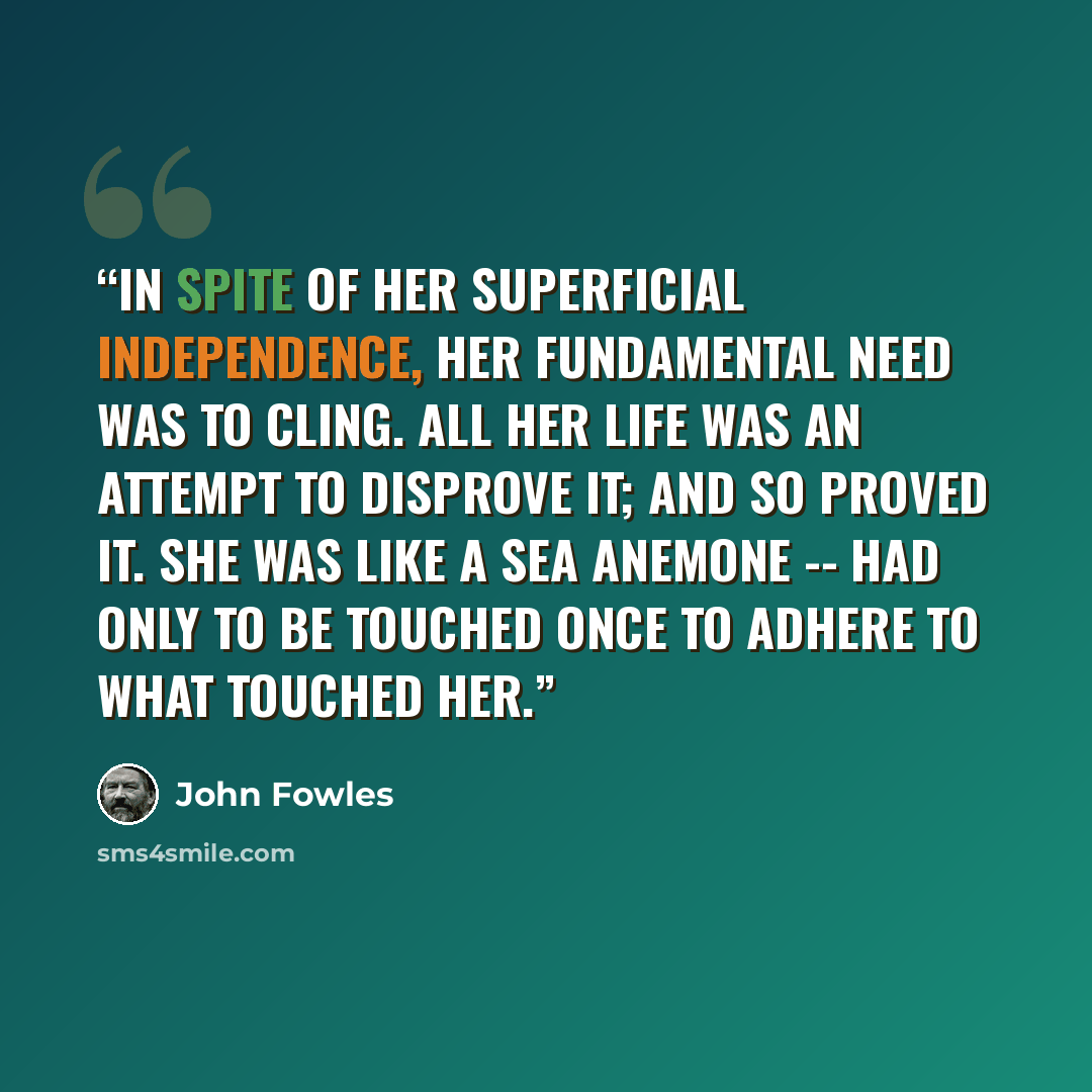 “In spite of her superficial independence, her fundamental need was to cling. All her life was an attempt to disprove it; and so proved it. She was like a sea anemone -- had only to be touched once to adhere to what touched her.” quote by John Fowles