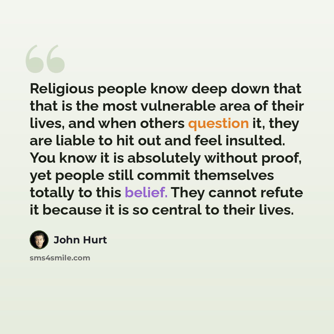 “Religious people know deep down that that is the most vulnerable area of their lives, and when others question it, they are liable to hit out and feel insulted. You know it is absolutely without proof, yet people still commit themselves totally to this belief. They cannot refute it because it is…” quote by John Hurt