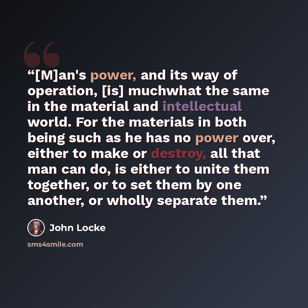 “[M]an's power, and its way of operation, [is] muchwhat the same in the material and intellectual world. For the materials in both being such as he has no power over, either to make or destroy, all that man can do, is either to unite them together, or to set them by one another, or wholly separate…” quote by John Locke