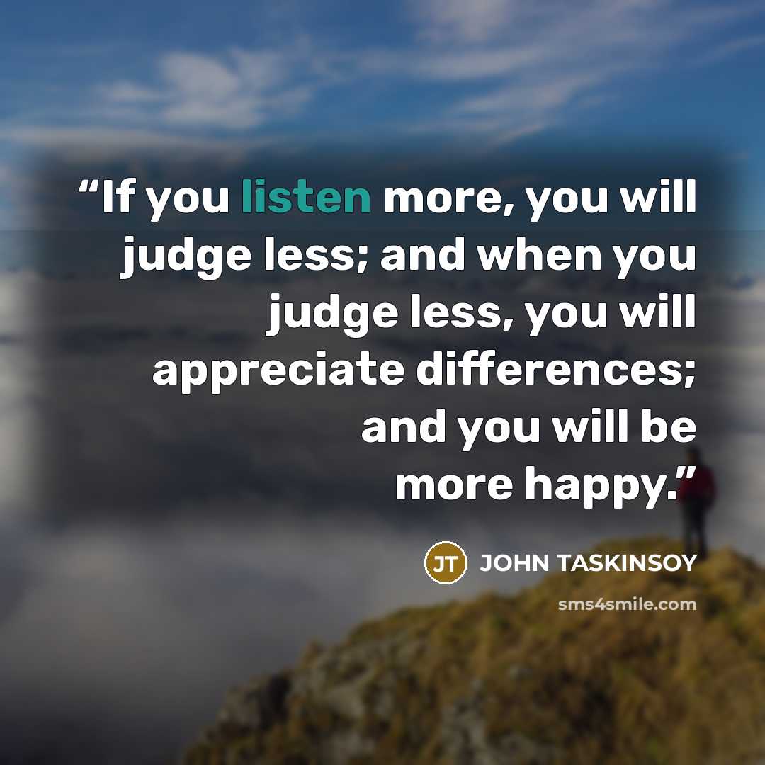 “If you listen more, you will judge less; and when you judge less, you will appreciate differences; and you will be more happy.” quote by John Taskinsoy