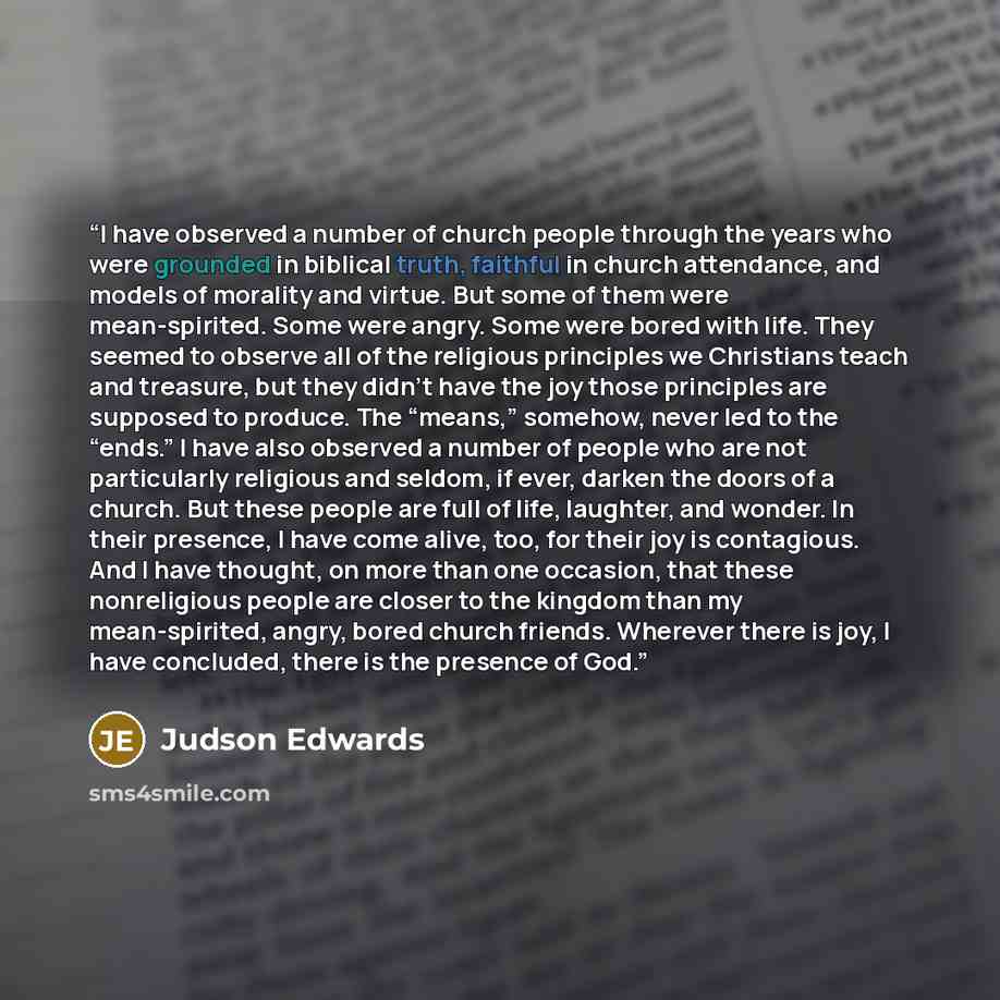 “I have observed a number of church people through the years who were grounded in biblical truth, faithful in church attendance, and models of morality and virtue. But some of them were mean-spirited. Some were angry. Some were bored with life. They seemed to observe all of the religious principles…” quote by Judson Edwards