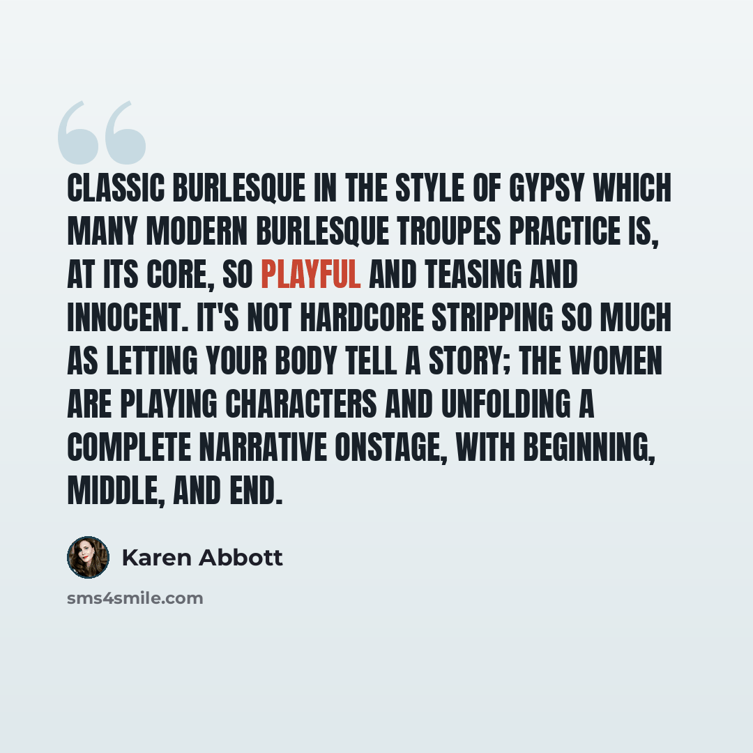 “Classic burlesque in the style of Gypsy which many modern burlesque troupes practice is, at its core, so playful and teasing and innocent. It's not hardcore stripping so much as letting your body tell a story; the women are playing characters and unfolding a complete narrative onstage, with…” quote by Karen Abbott