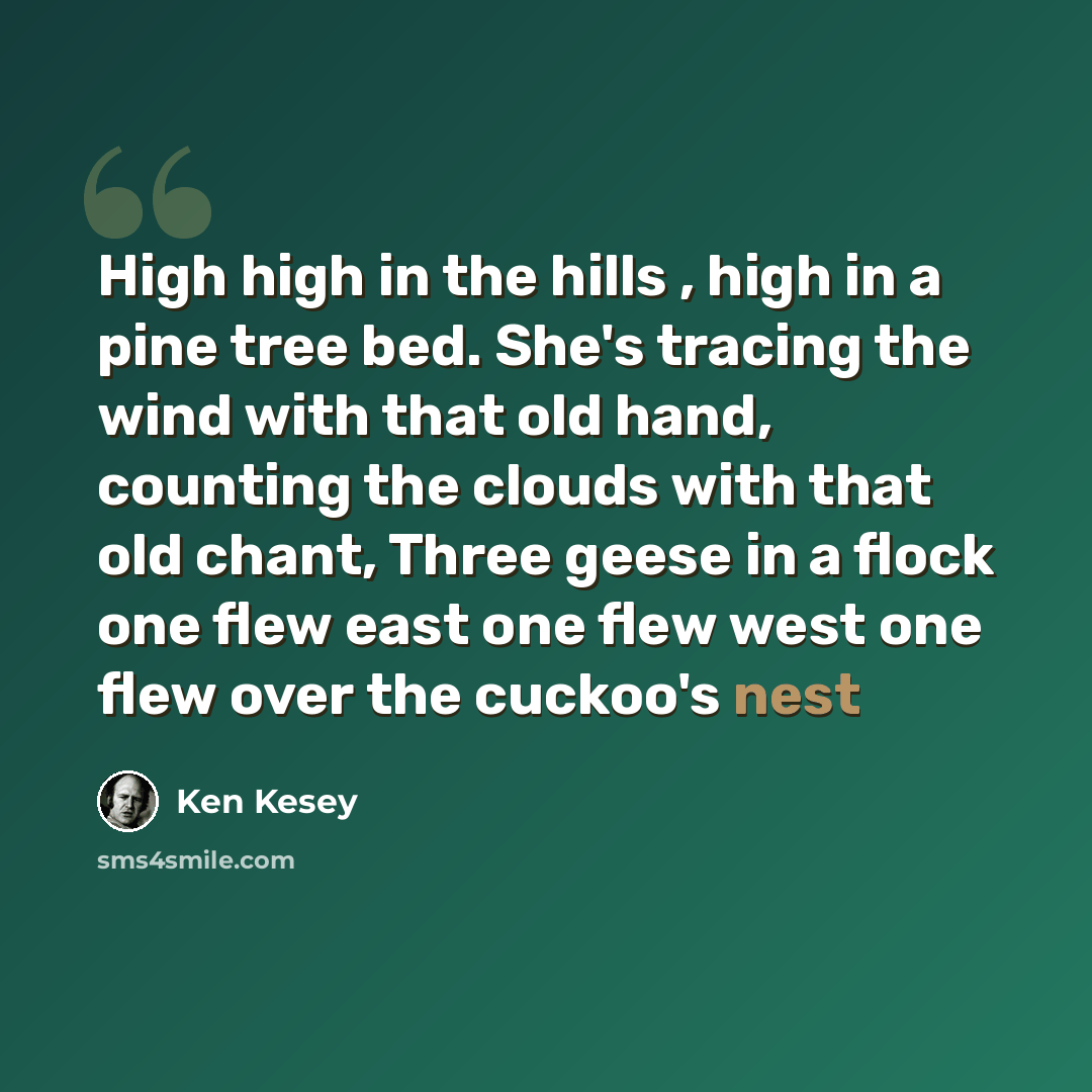 “High high in the hills , high in a pine tree bed. She's tracing the wind with that old hand, counting the clouds with that old chant, Three geese in a flock one flew east one flew west one flew over the cuckoo's nest” quote by Ken Kesey