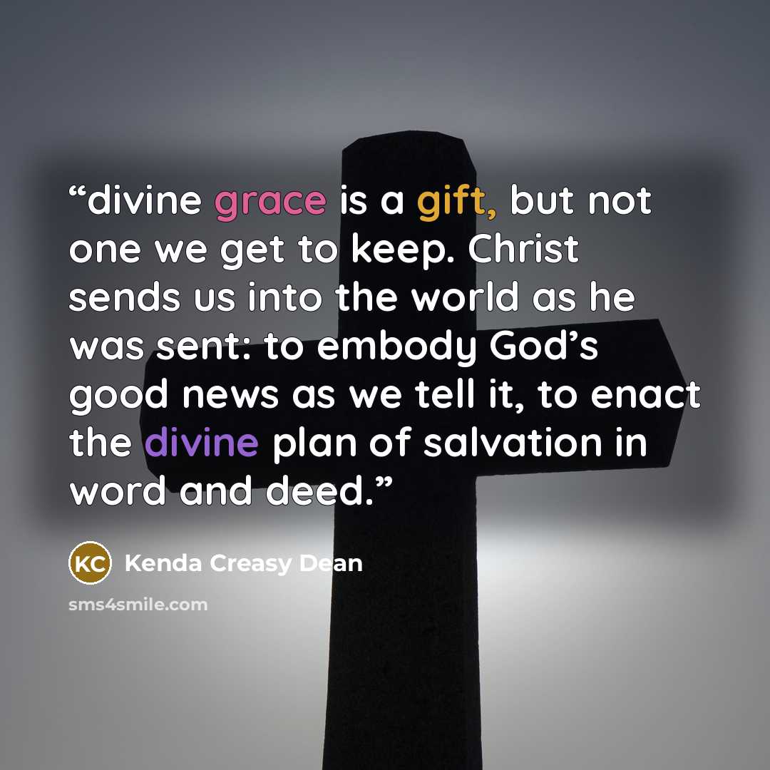 “divine grace is a gift, but not one we get to keep. Christ sends us into the world as he was sent: to embody God’s good news as we tell it, to enact the divine plan of salvation in word and deed.” quote by Kenda Creasy Dean