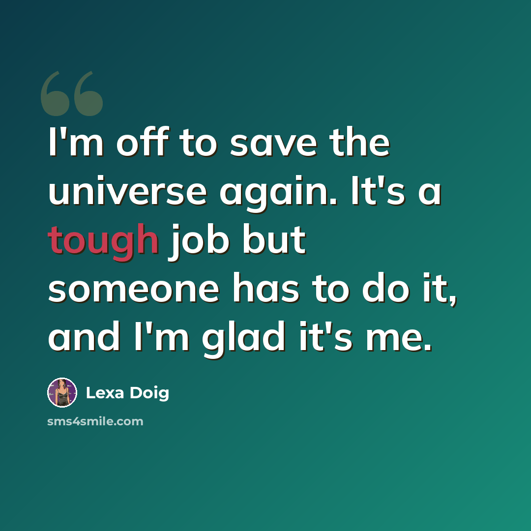 “I'm off to save the universe again. It's a tough job but someone has to do it, and I'm glad it's me.” quote by Lexa Doig