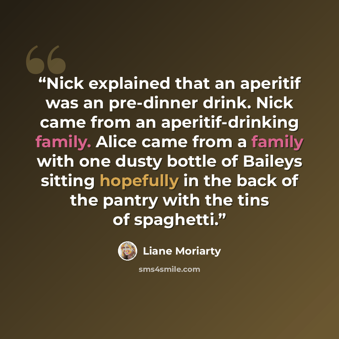 “Nick explained that an aperitif was an pre-dinner drink. Nick came from an aperitif-drinking family. Alice came from a family with one dusty bottle of Baileys sitting hopefully in the back of the pantry with the tins of spaghetti.” quote by Liane Moriarty