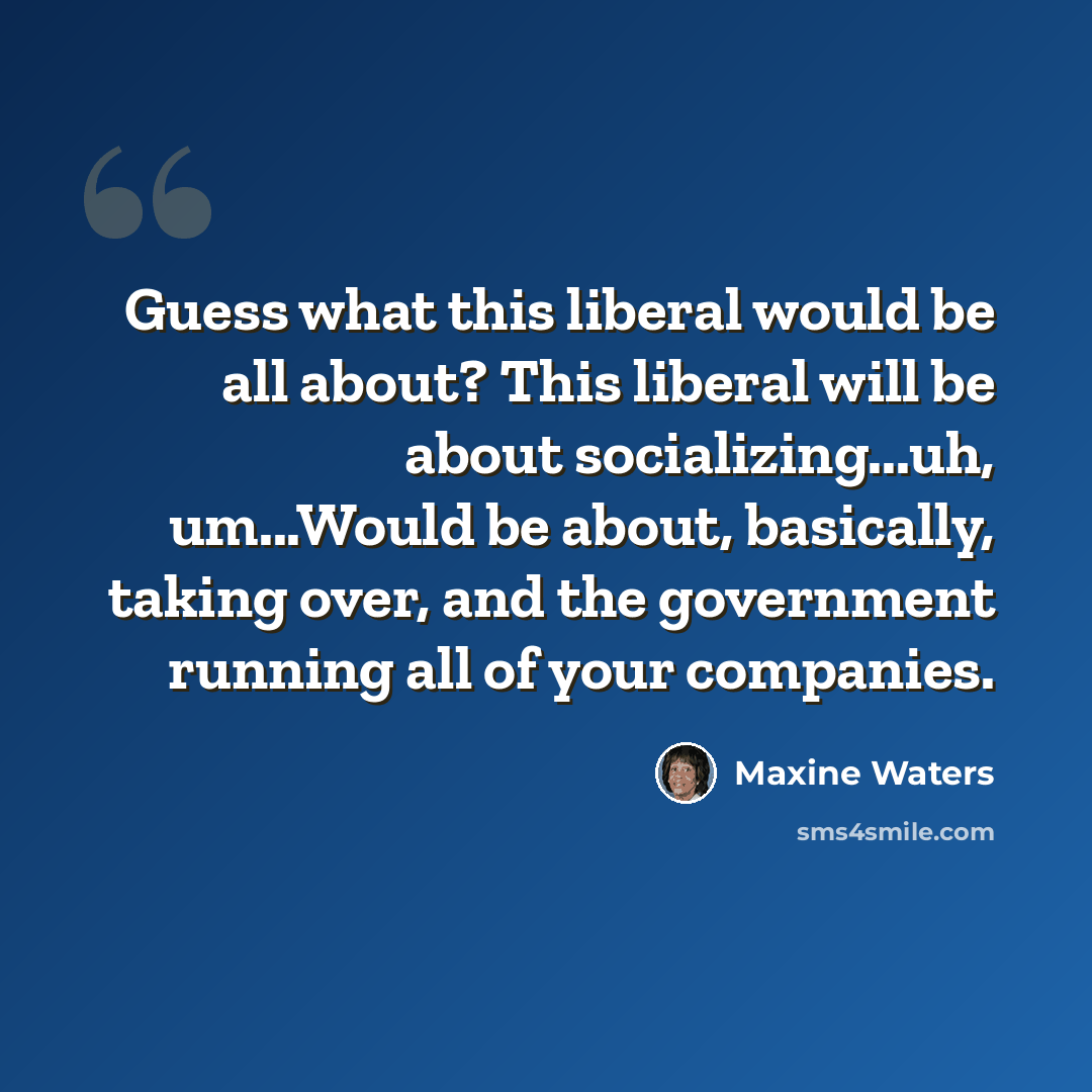 “Guess what this liberal would be all about? This liberal will be about socializing...uh, um...Would be about, basically, taking over, and the government running all of your companies.” quote by Maxine Waters