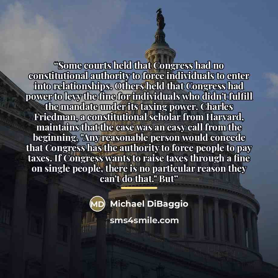 “Some courts held that Congress had no constitutional authority to force individuals to enter into relationships. Others held that Congress had power to levy the fine for individuals who didn't fulfill the mandate under its taxing power. Charles Friedman, a constitutional scholar from Harvard…” quote by Michael DiBaggio
