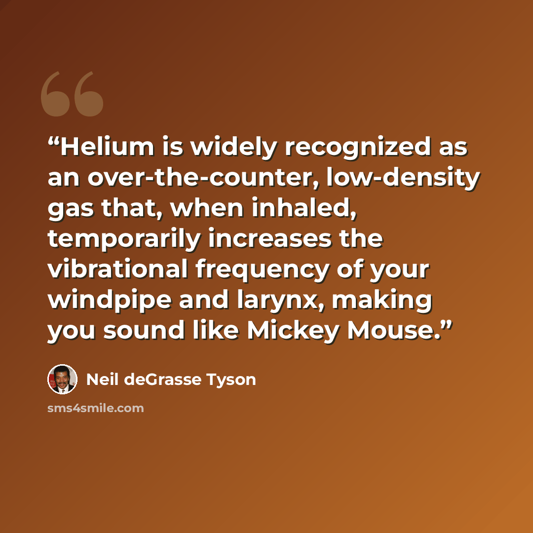 “Helium is widely recognized as an over-the-counter, low-density gas that, when inhaled, temporarily increases the vibrational frequency of your windpipe and larynx, making you sound like Mickey Mouse.” quote by Neil deGrasse Tyson
