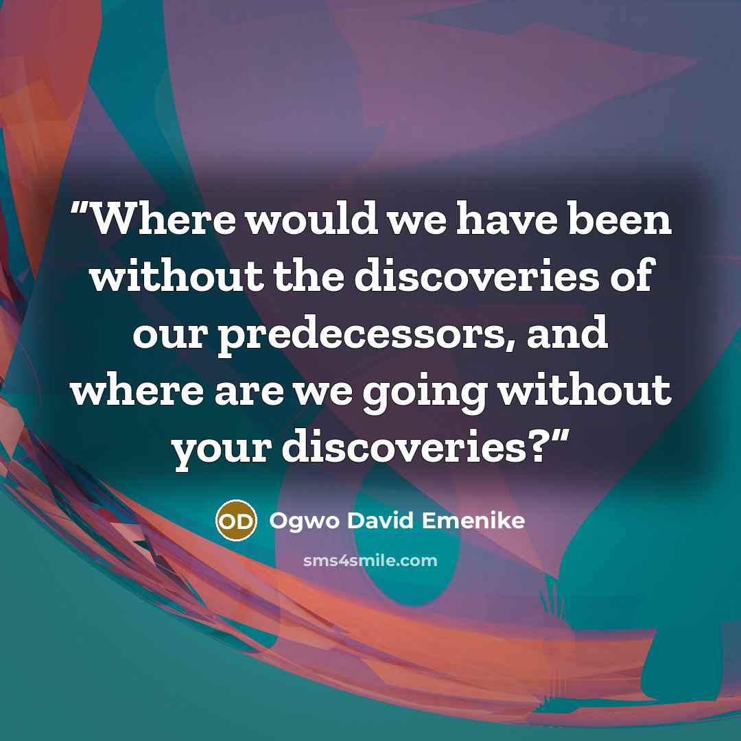 “Where would we have been without the discoveries of our predecessors, and where are we going without your discoveries?” quote by Ogwo David Emenike