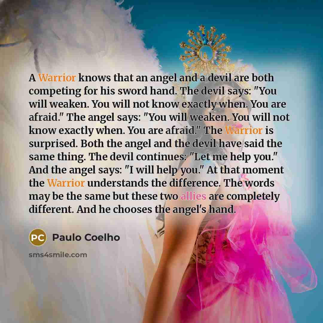 “A Warrior knows that an angel and a devil are both competing for his sword hand. The devil says: "You will weaken. You will not know exactly when. You are afraid." The angel says: "You will weaken. You will not know exactly when. You are afraid." The Warrior is surprised. Both the angel and the…” quote by Paulo Coelho