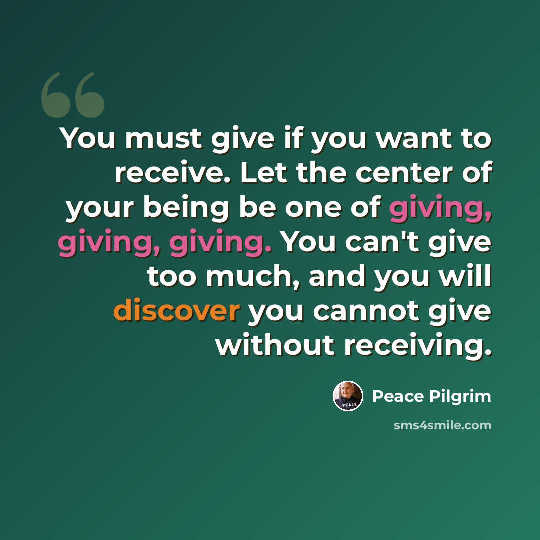 “You must give if you want to receive. Let the center of your being be one of giving, giving, giving. You can't give too much, and you will discover you cannot give without receiving.” quote by Peace Pilgrim