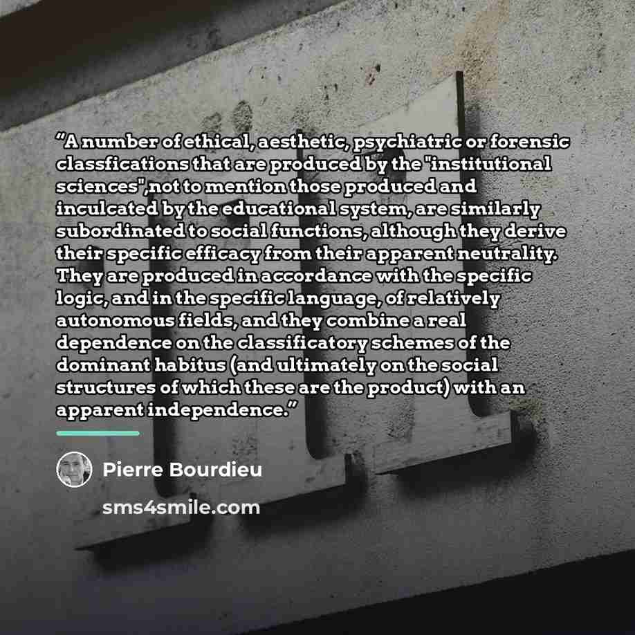 “A number of ethical, aesthetic, psychiatric or forensic classfications that are produced by the "institutional sciences",not to mention those produced and inculcated by the educational system, are similarly subordinated to social functions, although they derive their specific efficacy from their…” quote by Pierre Bourdieu