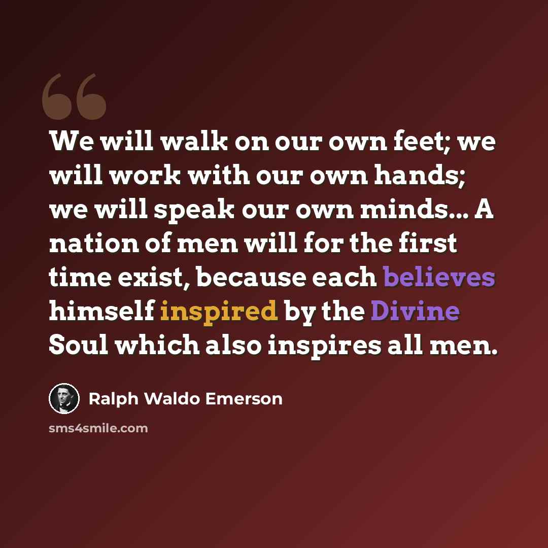 “We will walk on our own feet; we will work with our own hands; we will speak our own minds... A nation of men will for the first time exist, because each believes himself inspired by the Divine Soul which also inspires all men.” quote by Ralph Waldo Emerson