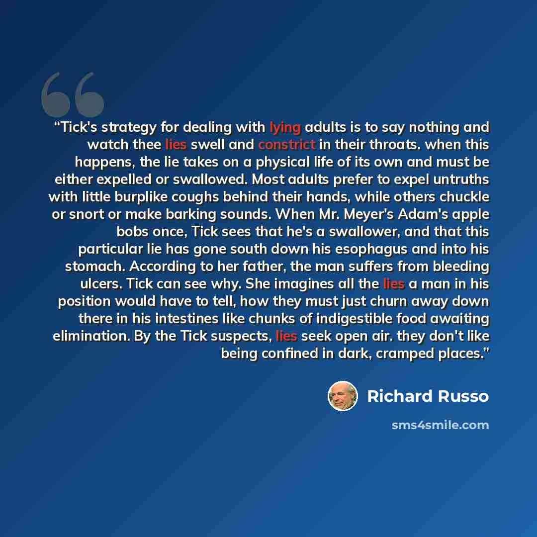 “Tick's strategy for dealing with lying adults is to say nothing and watch thee lies swell and constrict in their throats. when this happens, the lie takes on a physical life of its own and must be either expelled or swallowed. Most adults prefer to expel untruths with little burplike coughs behind…” quote by Richard Russo