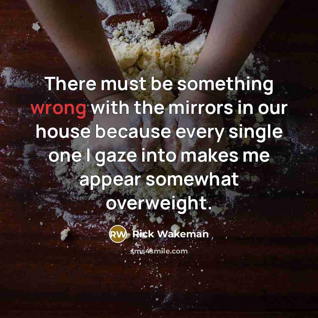 “There must be something wrong with the mirrors in our house because every single one I gaze into makes me appear somewhat overweight.” quote by Rick Wakeman